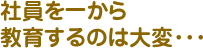 社員を一から教育するのは大変･･･