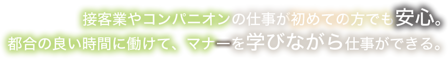 接客業やコンパニオンの仕事が初めての方でも安心。都合の良い時間に働けて、マナーを学びながら仕事ができる。